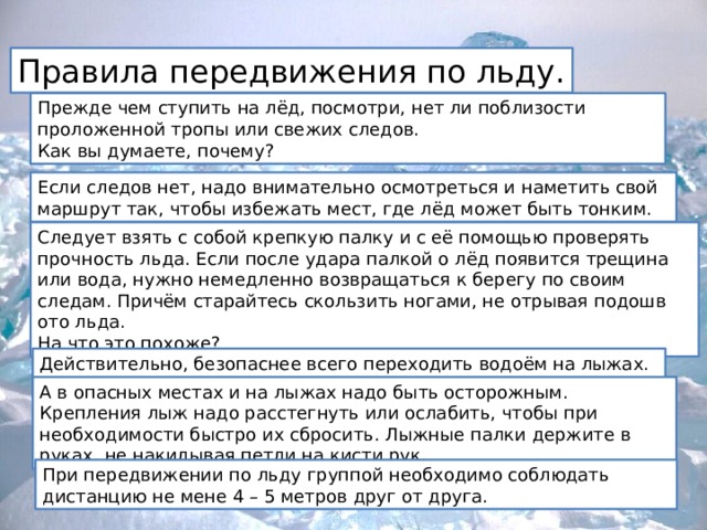 Правила передвижения по льду. Прежде чем ступить на лёд, посмотри, нет ли поблизости проложенной тропы или свежих следов.  Как вы думаете, почему? Если следов нет, надо внимательно осмотреться и наметить свой маршрут так, чтобы избежать мест, где лёд может быть тонким. Следует взять с собой крепкую палку и с её помощью проверять прочность льда. Если после удара палкой о лёд появится трещина или вода, нужно немедленно возвращаться к берегу по своим следам. Причём старайтесь скользить ногами, не отрывая подошв ото льда.   На что это похоже? Действительно, безопаснее всего переходить водоём на лыжах. – Почему? А в опасных местах и на лыжах надо быть осторожным. Крепления лыж надо расстегнуть или ослабить, чтобы при необходимости быстро их сбросить. Лыжные палки держите в руках, не накидывая петли на кисти рук. При передвижении по льду группой необходимо соблюдать дистанцию не мене 4 – 5 метров друг от друга. 