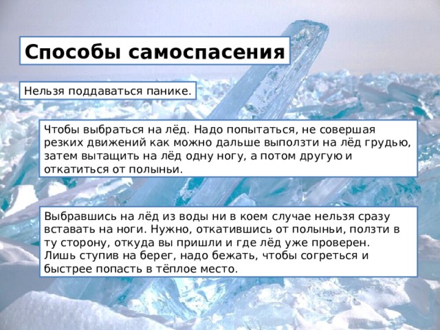 Способы самоспасения Нельзя поддаваться панике. Чтобы выбраться на лёд. Надо попытаться, не совершая резких движений как можно дальше выползти на лёд грудью, затем вытащить на лёд одну ногу, а потом другую и откатиться от полыньи. Выбравшись на лёд из воды ни в коем случае нельзя сразу вставать на ноги. Нужно, откатившись от полыньи, ползти в ту сторону, откуда вы пришли и где лёд уже проверен.   Лишь ступив на берег, надо бежать, чтобы согреться и быстрее попасть в тёплое место. 