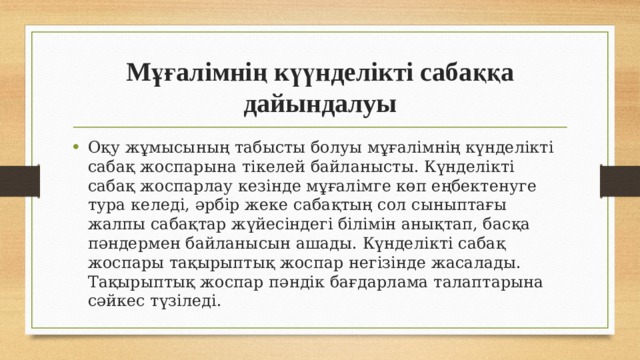 Мұғалімнің күүнделікті сабаққа дайындалуы Оқу жұмысының табысты болуы мұғалімнің күнделікті сабақ жоспарына тікелей байланысты. Күнделікті сабақ жоспарлау кезінде мұғалімге көп еңбектенуге тура келеді, әрбір жеке сабақтың сол сыныптағы жалпы сабақтар жүйесіндегі білімін анықтап, басқа пәндермен байланысын ашады. Күнделікті сабақ жоспары тақырыптық жоспар негізінде жасалады. Тақырыптық жоспар пәндік бағдарлама талаптарына сәйкес түзіледі. 