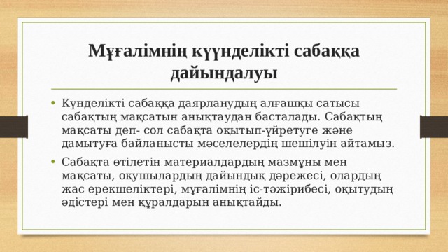Мұғалімнің күүнделікті сабаққа дайындалуы Күнделікті сабаққа даярланудың алғашқы сатысы сабақтың мақсатын анықтаудан басталады. Сабақтың мақсаты деп- сол сабақта оқытып-үйретуге және дамытуға байланысты мәселелердің шешілуін айтамыз. Сабақта өтілетін материалдардың мазмұны мен мақсаты, оқушылардың дайындық дәрежесі, олардың жас ерекшеліктері, мұғалімнің іс-тәжірибесі, оқытудың әдістері мен құралдарын анықтайды. 
