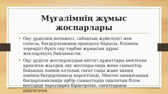 Мұғалімнің жұмыс жоспарлары Оқу үрдісінің нәтижесі, сабақтың жүйелілігі мен сапасы, бағдарламаның орындалу барысы, білімнің тереңдігі-бүкіл оқу-тәрбие жұмысын дұрыс жоспарлауға байланысты. Оқу үрдісін жоспарлаудың негізгі құжаттары мектепке арналған жылдық оқу жоспары-онда жеке сыныптар бойынша пәннің апталық сағат саны және химия пәнінің бағдарламасы көрсетіледі. Мектеп химиясының бағдарламасында әрбір сыныптарда оқылатын білім негіздері тарауларға біріктіріліп, сағаттармен шектелген. 
