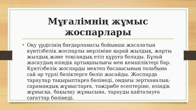 Мұғалімнің жұмыс жоспарлары Оқу үрдісінің бағдарламасы бойынша жасалатын күнтізбелік жоспарлы мерзіміне қарай жылдық, жарты жылдық және тоқсандық етіп құруға болады. Бұлай жасаудың өзіндік артықшылығы мен кемшіліктері бар. Күнтізбелік жоспарды мектеп басшысының талабына сай әр түрлі бөліктерге бөліп жасайды. Жоспарда тараулар тақырыптарға бөлінеді, ондағы зертханалық-сарамандық жұмыстарға, тәжірибе есептеріне, өзіндік жұмысқа, бақылау жұмысына, тарауды қайталауға сағаттар бөлінеді. 
