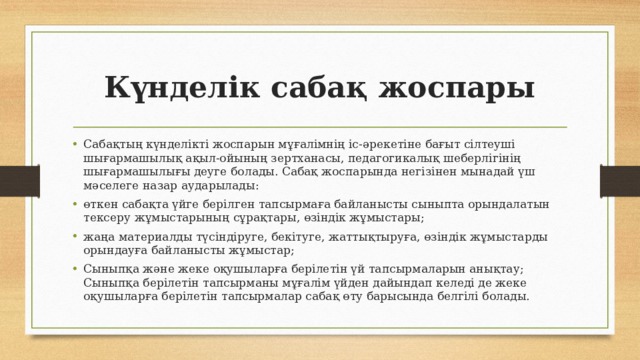 Күнделік сабақ жоспары Сабақтың күнделікті жоспарын мұғалімнің іс-әрекетіне бағыт сілтеуші шығармашылық ақыл-ойының зертханасы, педагогикалық шеберлігінің шығармашылығы деуге болады. Сабақ жоспарында негізінен мынадай үш мәселеге назар аударылады: өткен сабақта үйге берілген тапсырмаға байланысты сыныпта орындалатын тексеру жұмыстарының сұрақтары, өзіндік жұмыстары; жаңа материалды түсіндіруге, бекітуге, жаттықтыруға, өзіндік жұмыстарды орындауға байланысты жұмыстар; Сыныпқа және жеке оқушыларға берілетін үй тапсырмаларын анықтау; Сыныпқа берілетін тапсырманы мұғалім үйден дайындап келеді де жеке оқушыларға берілетін тапсырмалар сабақ өту барысында белгілі болады. 