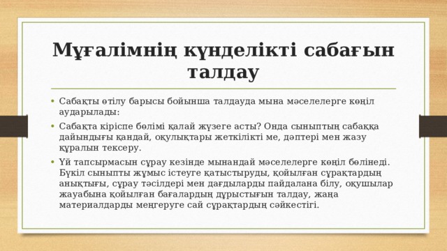 Мұғалімнің күнделікті сабағын талдау Сабақты өтілу барысы бойынша талдауда мына мәселелерге көңіл аударылады: Сабақта кіріспе бөлімі қалай жүзеге асты? Онда сыныптың сабаққа дайындығы қандай, оқулықтары жеткілікті ме, дәптері мен жазу құралын тексеру. Үй тапсырмасын сұрау кезінде мынандай мәселелерге көңіл бөлінеді. Бүкіл сыныпты жұмыс істеуге қатыстыруды, қойылған сұрақтардың анықтығы, сұрау тәсілдері мен дағдыларды пайдалана білу, оқушылар жауабына қойылған бағалардың дұрыстығын талдау, жаңа материалдарды меңгеруге сай сұрақтардың сәйкестігі. 