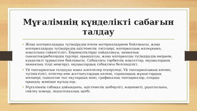 Мұғалімнің күнделікті сабағын талдау Жаңа материалдарды түсіндірудің өткен материалдармен байланысы, жаңа материалдарды түсіндірудің әдістемелік тәсілдері, материалдың мазмұнына, мақсатына сәйкестілігі. Көрнекіліктерді пайдалануы, химиялық сынақтәжірибелердің түрлері, орындалуы, жаңа материалды түсіндірудің өмірмен, күнделікті тұрмыспен байланысы. Сабақтағы тәрбиелік мақсаттар, оқушылардың химиялық тілді меңгеруі, оқушылардың сабақтағы белсенділігі. Үй тапсырмасын талдауда мына мәселелер ескеріледі. Үй тапсырмасының көлемі, түсініктілігі, есептер мен жаттығулардың көлемі, сарамандық жұмыстардың мөлшері, сыныптан тыс оқулардың мәні, графикалық тапсырмалар, оларды орындау жөнінде нұсқаулар. Мұғалімнің сабаққа дайындығы, әдістемелік шеберлігі, мәдениеті, ұқыптылығы, сөйлеу мәнері, педагогикалық әдебі. 