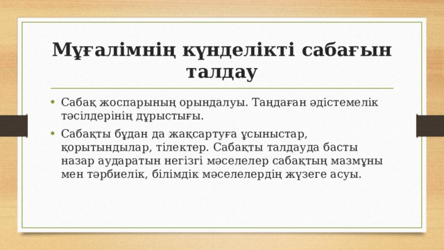 Мұғалімнің күнделікті сабағын талдау Сабақ жоспарының орындалуы. Таңдаған әдістемелік тәсілдерінің дұрыстығы. Сабақты бұдан да жақсартуға ұсыныстар, қорытындылар, тілектер. Сабақты талдауда басты назар аударатын негізгі мәселелер сабақтың мазмұны мен тәрбиелік, білімдік мәселелердің жүзеге асуы. 
