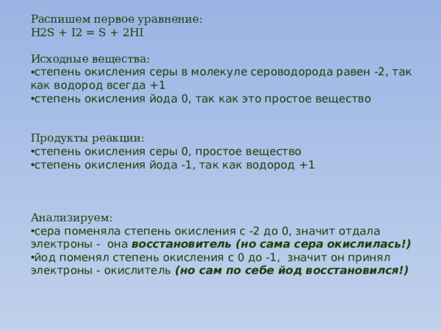 Распишем первое уравнение: H2S + I2 = S + 2HI Исходные вещества: степень окисления серы в молекуле сероводорода равен -2, так как водород всегда +1 степень окисления йода 0, так как это простое вещество Продукты реакции: степень окисления серы 0, простое вещество степень окисления йода -1, так как водород +1 Анализируем: сера поменяла степень окисления с -2 до 0, значит отдала электроны - она  восстановитель (но сама сера окислилась!) йод поменял степень окисления с 0 до -1,  значит он принял электроны - окислитель  (но сам по себе йод восстановился!) 