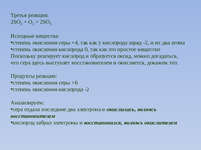 Третья реакция: 2SO 2 + О 2 = 2SO 3 Исходные вещества: степень окисления серы +4, так как у кислорода заряд -2, и их два атома степень окисления кислорода 0, так как это простое вещество Поскольку реагирует кислород и образуется оксид, можно догадаться, что сера здесь выступает восстановителем и окисляется, докажем это: Продукты реакции: степень окисления серы +6 степень окисления кислорода -2 Анализируем: сера отдала последние два электрона и  окислилась, являясь восстановителем кислород забрал электроны и  восстановился, являясь окислителем 