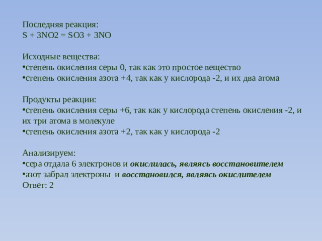 Последняя реакция: S + 3NO2 = SO3 + 3NO Исходные вещества: степень окисления серы 0, так как это простое вещество степень окисления азота +4, так как у кислорода -2, и их два атома Продукты реакции: степень окисления серы +6, так как у кислорода степень окисления -2, и их три атома в молекуле степень окисления азота +2, так как у кислорода -2 Анализируем: сера отдала 6 электронов и  окислилась, являясь восстановителем азот забрал электроны и  восстановился, являясь окислителем Ответ: 2 