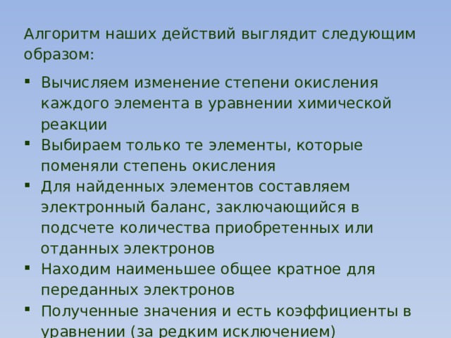 Алгоритм наших действий выглядит следующим образом: Вычисляем изменение степени окисления каждого элемента в уравнении химической реакции Выбираем только те элементы, которые поменяли степень окисления Для найденных элементов составляем электронный баланс, заключающийся в подсчете количества приобретенных или отданных электронов Находим наименьшее общее кратное для переданных электронов Полученные значения и есть коэффициенты в уравнении (за редким исключением) Определить окислитель и восстановитель 