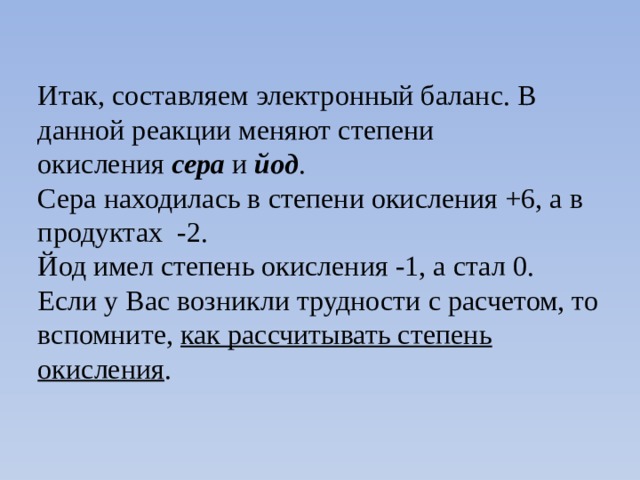 Итак, составляем электронный баланс. В данной реакции меняют степени окисления  сера  и  йод . Сера находилась в степени окисления +6, а в продуктах -2. Йод имел степень окисления -1, а стал 0. Если у Вас возникли трудности с расчетом, то вспомните,  как рассчитывать степень окисления . 