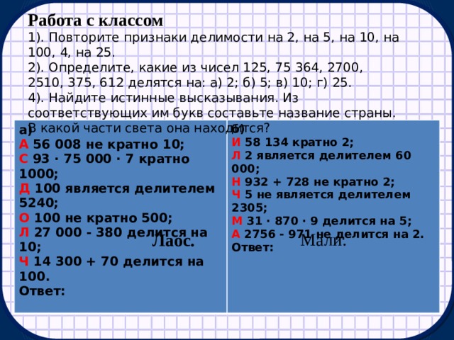 Работа с классом 1). Повторите признаки делимости на 2, на 5, на 10, на 100, 4, на 25. 2). Определите, какие из чисел 125, 75 364, 2700, 2510, 375, 612 делятся на: а) 2; б) 5; в) 10; г) 25. 4). Найдите истинные высказывания. Из соответствующих им букв составьте название страны. В какой части света она находится? а) б) А 56 008 не кратно 10; И 58 134 кратно 2; С 93 · 75 000 · 7 кратно 1000; Л 2 является делителем 60 000; Д 100 является делителем 5240; Н 932 + 728 не кратно 2; О 100 не кратно 500; Ч 5 не является делителем 2305; Л 27 000 - 380 делится на 10; М 31 · 870 · 9 делится на 5; Ч 14 300 + 70 делится на 100. Ответ: А 2756 - 971 не делится на 2. Ответ:     Мали. Лаос. 