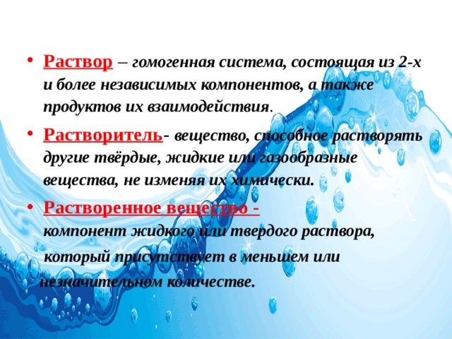  Раствор – гомогенная система, состоящая из 2-х и более независимых компонентов, а также продуктов их взаимодействия . Растворитель - вещество, способное растворять другие твёрдые, жидкие или газообразные вещества, не изменяя их химически. Растворенное вещество - компонент жидкого или твердого раствора,   который присутствует в меньшем или   незначительном количестве. 