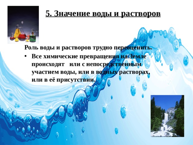 5. Значение воды и растворов Роль воды и растворов трудно переоценить. Все химические превращения на Земле происходят или с непосредственным участием воды, или в водных растворах, или в её присутствии. 