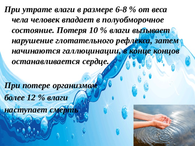 При утрате влаги в размере 6-8 % от веса чела человек впадает в полуобморочное состояние. Потеря 10 % влаги вызывает нарушение глотательного рефлекса, затем начинаются галлюцинации, в конце концов останавливается сердце.  При потере организмом более 12 % влаги наступает смерть 