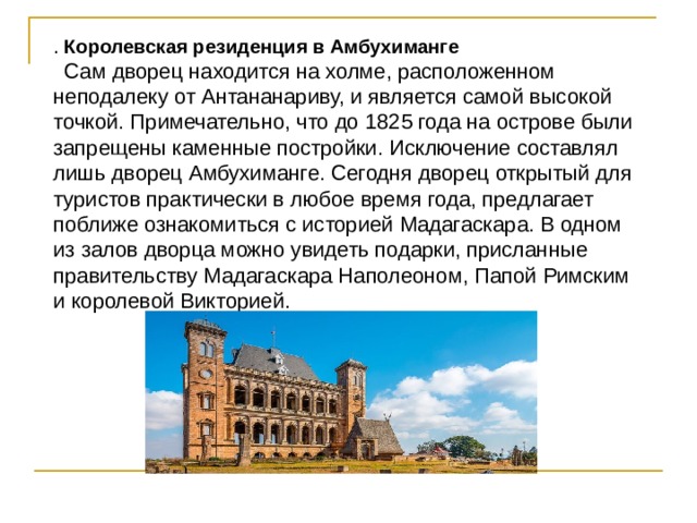 . Королевская резиденция в Амбухиманге   Сам дворец находится на холме, расположенном неподалеку от Антананариву, и является самой высокой точкой. Примечательно, что до 1825 года на острове были запрещены каменные постройки. Исключение составлял лишь дворец Амбухиманге. Сегодня дворец открытый для туристов практически в любое время года, предлагает поближе ознакомиться с историей Мадагаскара. В одном из залов дворца можно увидеть подарки, присланные правительству Мадагаскара Наполеоном, Папой Римским и королевой Викторией.   