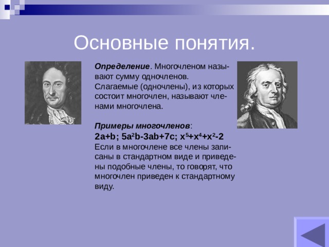 Основные понятия. Определение . Многочленом назы- вают сумму одночленов. Слагаемые (одночлены), из которых состоит многочлен, называют чле- нами многочлена. Примеры многочленов : 2 a+b; 5a 2 b-3ab+7c; x 5 +x 4 +x 2 -2 Если в многочлене все члены запи- саны в стандартном виде и приведе- ны подобные члены, то говорят, что многочлен приведен к стандартному виду. 