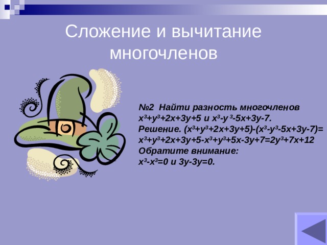 Сложение и вычитание многочленов № 2 Найти разность многочленов х 3 +у 3 +2х+3у+5 и х 3 -у 3 -5х+3у-7. Решение. (х 3 +у 3 +2х+3у+5)-(х 3 -у 3 -5х+3у-7)= х 3 +у 3 +2х+3у+5-х 3 +у 3 +5х-3у+7=2у 3 +7х+12 Обратите внимание: х 3 -х 3 =0 и 3у-3у=0. 