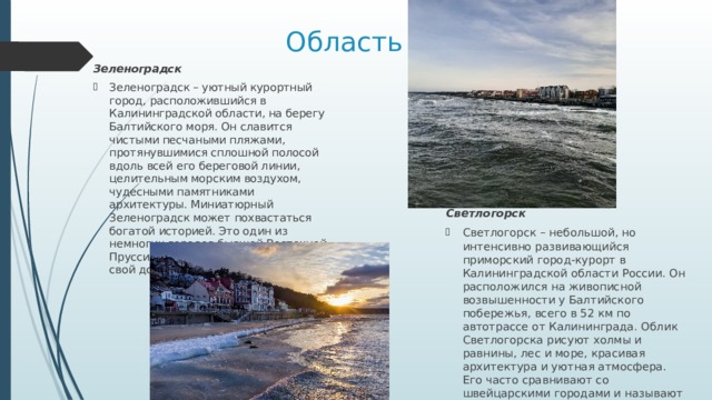 Область Зеленоградск Зеленоградск – уютный курортный город, расположившийся в Калининградской области, на берегу Балтийского моря. Он славится чистыми песчаными пляжами, протянувшимися сплошной полосой вдоль всей его береговой линии, целительным морским воздухом, чудесными памятниками архитектуры. Миниатюрный Зеленоградск может похвастаться богатой историей. Это один из немногих городов бывшей Восточной Пруссии, которому удалось сохранить свой довоенный облик. Светлогорск Светлогорск – небольшой, но интенсивно развивающийся приморский город-курорт в Калининградской области России. Он расположился на живописной возвышенности у Балтийского побережья, всего в 52 км по автотрассе от Калининграда. Облик Светлогорска рисуют холмы и равнины, лес и море, красивая архитектура и уютная атмосфера. Его часто сравнивают со швейцарскими городами и называют курортной столицей Янтарного края. 