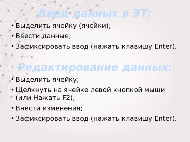 Ввод данных в ЭТ: Выделить ячейку (ячейки); Ввести данные; Зафиксировать ввод (нажать клавишу Enter). Редактирование данных: Выделить ячейку; Щелкнуть на ячейке левой кнопкой мыши (или Нажать F2); Внести изменения; Зафиксировать ввод (нажать клавишу Enter). 