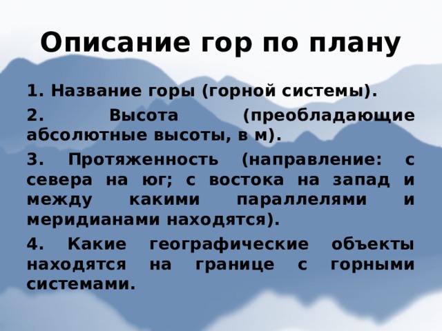 Описание гор по плану 1. Название горы (горной системы). 2. Высота (преобладающие абсолютные высоты, в м). 3. Протяженность (направление: с севера на юг; с востока на запад и между какими параллелями и меридианами находятся). 4. Какие географические объекты находятся на границе с горными системами.  
