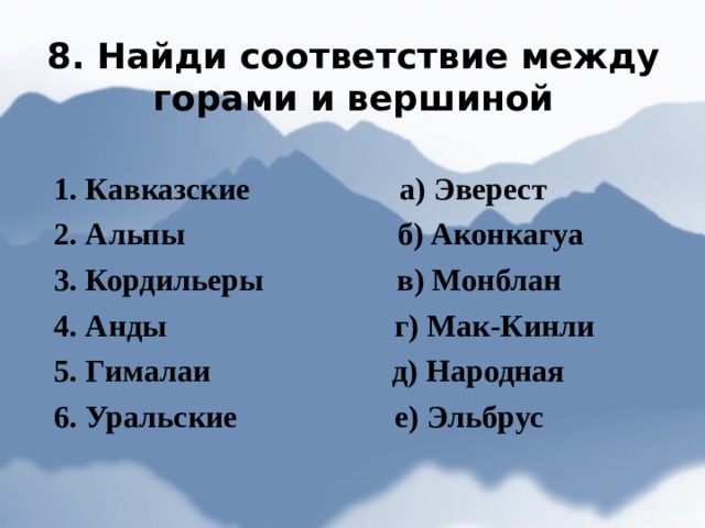 8. Найди соответствие между горами и вершиной 1. Кавказские а) Эверест 2. Альпы  б) Аконкагуа 3. Кордильеры в) Монблан 4. Анды г) Мак-Кинли 5. Гималаи д) Народная 6. Уральские е) Эльбрус 