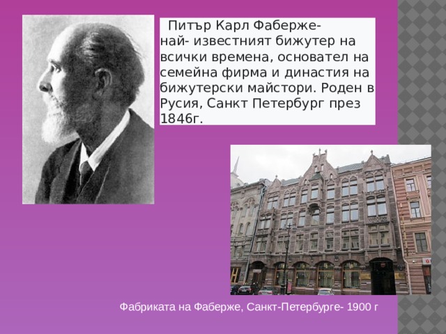  Питър Карл Фаберже- най- известният бижутер на всички времена, основател на семейна фирма и династия на бижутерски майстори. Роден в Русия, Санкт Петербург през 1846г.  Петер Карл Фаберже родился в  России  в  Санкт-Петербурге  30 мая 1846 года. Его отец —  Густав Фаберже , происходил из немецкой семьи и был родом из  Эстонии , а его мать — Шарлотта Юнгштедт, была дочерью датского художника. В 1842 году Фаберже-старший основал ювелирную фирму в Санкт-Петербурге. Петер Фаберже путешествовал по Европе и первоначально обучался в Дрездене, а затем начал осваивать ювелирное дело у франкфуртского мастера Джозефа Фридмана. В возрасте 24 лет в 1870 году он взял фирму отца в свои руки. Фабриката на Фаберже, Санкт-Петербурге- 1900 г  