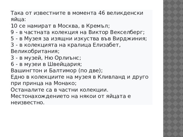 Така от известните в момента 46 великденски яйца: 10 се намират в Москва, в Кремъл; 9 - в частната колекция на Виктор Векселберг; 5 - в Музея за изящни изкуства във Вирджиния; 3 - в колекцията на кралица Елизабет, Великобритания; 3 - в музей, Ню Орлиънс; 6 - в музеи в Швейцария; Вашингтон и Балтимор (по две); Едно в колекциите на музея в Кливланд и друго при принца на Монако; Останалите са в частни колекции. Местонахождението на някои от яйцата е неизвестно.  