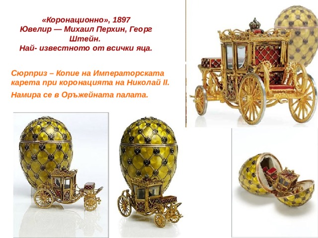  «Коронационно», 1897  Ювелир — Михаил Перхин, Георг Штейн. Най- известното от всички яца.   Сюрприз – Копие на Императорската карета при коронацията на Николай II. Намира се в Оръжейната палата. 