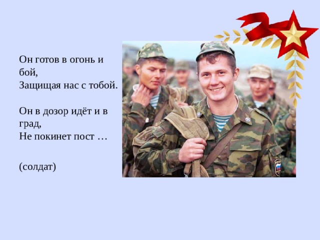 Он готов в огонь и бой,  Защищая нас с тобой.  Он в дозор идёт и в град,  Не покинет пост … (солдат) 