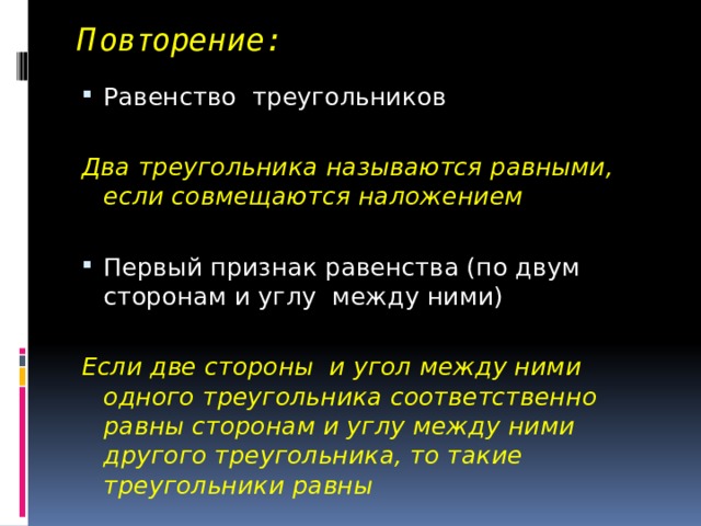 Повторение: Равенство треугольников Два треугольника называются равными, если совмещаются наложением Первый признак равенства (по двум сторонам и углу между ними) Если две стороны и угол между ними одного треугольника соответственно равны сторонам и углу между ними другого треугольника, то такие треугольники равны 
