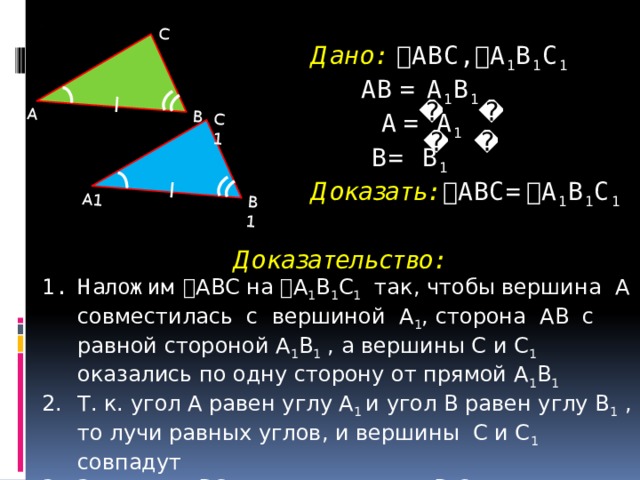 А1 В1 С1 А В С Дано:  ABC,  A 1 B 1 C 1   АВ = A 1 B 1   A  =  A 1   B= B 1   Доказать:  ABC=  A 1 B 1 C 1    Доказательство: Наложим  ABC на  A 1 B 1 C 1 так, чтобы вершина А совместилась с вершиной A 1 , сторона АВ с равной стороной A 1 B 1 , а вершины С и C 1 оказались по одну сторону от прямой A 1 B 1 Т. к. угол А равен углу A 1 и угол В равен углу B 1 , то лучи равных углов, и вершины C и C 1 совпадут Значит,  ABC наложится на  A 1 B 1 C 1 , т. е.  ABC=  A 1 B 1 C 1  5 