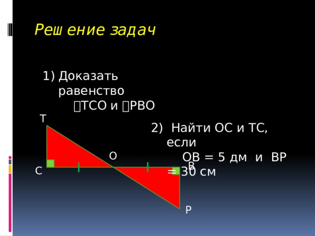 Решение задач Доказать равенство   ТСО и  РВО Т 2) Найти ОС и ТС, если  ОВ = 5 дм и ВР = 30 см О В С Р 