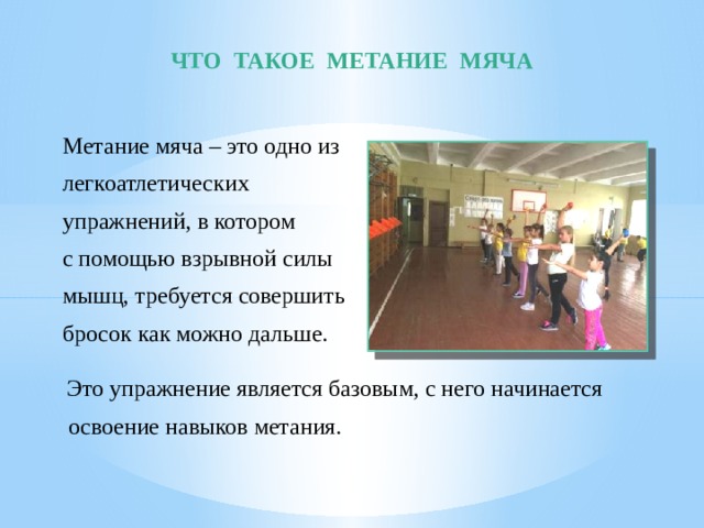 ЧТО ТАКОЕ МЕТАНИЕ МЯЧА Метание мяча – это одно из легкоатлетических упражнений, в котором с помощью взрывной силы мышц, требуется совершить бросок как можно дальше.  Это упражнение является базовым, с него начинается  освоение навыков метания. 