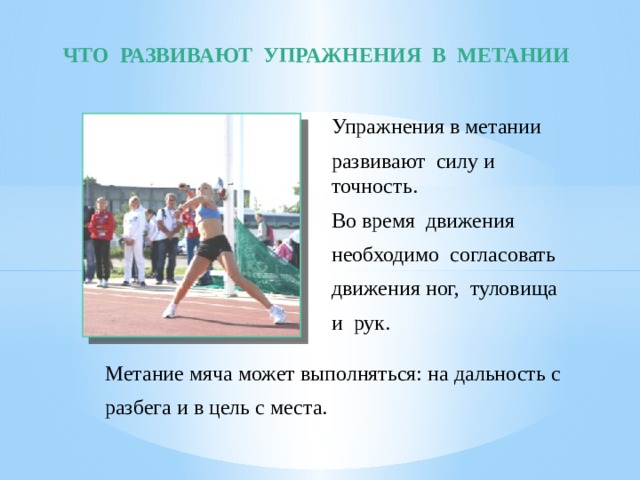 ЧТО РАЗВИВАЮТ УПРАЖНЕНИЯ В МЕТАНИИ Упражнения в метании развивают силу и точность. Во время движения необходимо согласовать движения ног, туловища и рук. Метание мяча может выполняться: на дальность с разбега и в цель с места. 