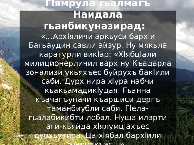 Гlямрула гьалмагъ Наидала гьанбикуназирад:  «…Архlяличи аркьуси бархlи Багьаудин савли айзур. Ну мякьла каратурли викlар: «Хlябцlали милиционерличил варх ну Къадарла зонализи укьяхъес буйрухъ бакlили саби. Дурхlнира хlура набчи кьакьамадикlудая. Гьанна къачагъуначи къаршиси дергъ таманбиубли саби. Гlела-гьалабикибти лебал. Нуша иларти аги-кьяйда хlялумцlахъес дурхьутира. Ца-хlябал бархlили чарулхъас…» 