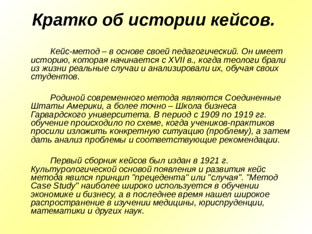 Кратко об истории кейсов.      Кейс-метод – в основе своей педагогический. Он имеет историю, которая начинается с XVII в., когда теологи брали из жизни реальные случаи и анализировали их, обучая своих студентов.     Родиной современного метода являются Соединенные Штаты Америки, а более точно – Школа бизнеса Гарвардского университета. В период с 1909 по 1919 гг. обучение происходило по схеме, когда учеников-практиков просили изложить конкретную ситуацию (проблему), а затем дать анализ проблемы и соответствующие рекомендации.     Первый сборник кейсов был издан в 1921 г. Культурологической основой появления и развития кейс метода явился принцип 