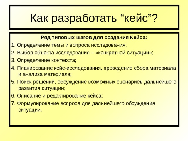 Как разработать “ кейс ” ? Ряд типовых шагов для создания Кейса: 1. Определение темы и вопроса исследования; 2. Выбор объекта исследования – «конкретной ситуации»; 3. Определение контекста; 4. Планирование кейс-исследования, проведение сбора материала и анализа материала; 5. Поиск решений, обсуждение возможных сценариев дальнейшего развития ситуации; 6. Описание и редактирование кейса; 7. Формулирование вопроса для дальнейшего обсуждения ситуации. 