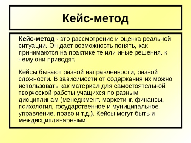 Кейс-метод  Кейс-метод - это рассмотрение и оценка реальной ситуации. Он дает возможность понять, как принимаются на практике те или иные решения, к чему они приводят.  Кейсы бывают разной направленности, разной сложности. В зависимости от содержания их можно использовать как материал для самостоятельной творческой работы учащихся по разным дисциплинам (менеджмент, маркетинг, финансы, психология, государственное и муниципальное управление, право и т.д.). Кейсы могут быть и междисциплинарными. 