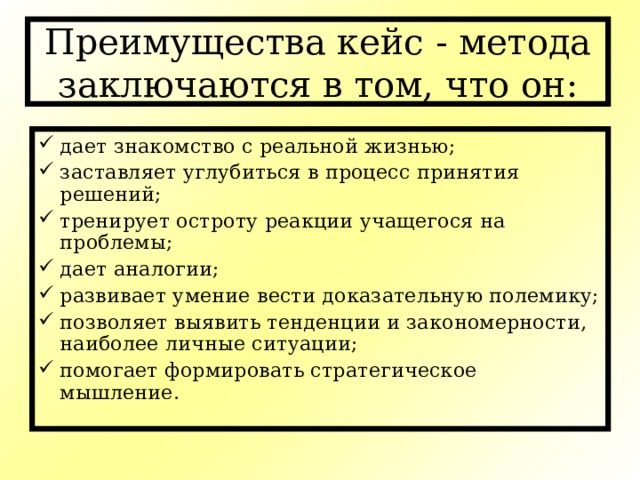 Преимущества кейс - метода заключаются в том, что он: дает знакомство с реальной жизнью; заставляет углубиться в процесс принятия решений; тренирует остроту реакции учащегося на проблемы; дает аналогии; развивает умение вести доказательную полемику; позволяет выявить тенденции и закономерности, наиболее личные ситуации; помогает формировать стратегическое мышление. 