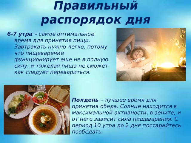 Правильный распорядок дня 6-7 утра – самое оптимальное время для принятия пищи. Завтракать нужно легко, потому что пищеварение функционирует еще не в полную силу, и тяжелая пища не сможет как следует перевариться.   Полдень – лучшее время для принятия обеда. Солнце находится в максимальной активности, в зените, и от него зависит сила пищеварения. С период 10 утра до 2 дня постарайтесь пообедать. 