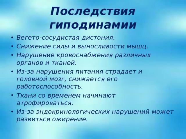 Последствия гиподинамии Вегето-сосудистая дистония. Снижение силы и выносливости мышц. Нарушение кровоснабжения различных органов и тканей. Из-за нарушения питания страдает и головной мозг, снижается его работоспособность. Ткани со временем начинают атрофироваться. Из-за эндокринологических нарушений может развиться ожирение. 