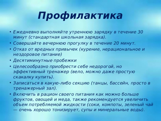 Профилактика Ежедневно выполняйте утреннюю зарядку в течение 30 минут (стандартная школьная зарядка). Совершайте вечернюю прогулку в течение 20 минут. Отказ от вредных привычек (курение, нерациональное и нездоровое питание) Десятиминутные пробежки Целесообразно приобрести себе недорогой, но эффективный тренажер (вело, можно даже простую скакалку купить). Записаться в какую-либо секцию (танцы, бассейн, просто в тренажерный зал). Включить в рацион своего питания как можно больше фруктов, овощей и меда, также рекомендуется увеличить объем потребляемой жидкости (соки, компоты, зеленый чай — очень хорошо тонизирует, супы и минеральные воды). 
