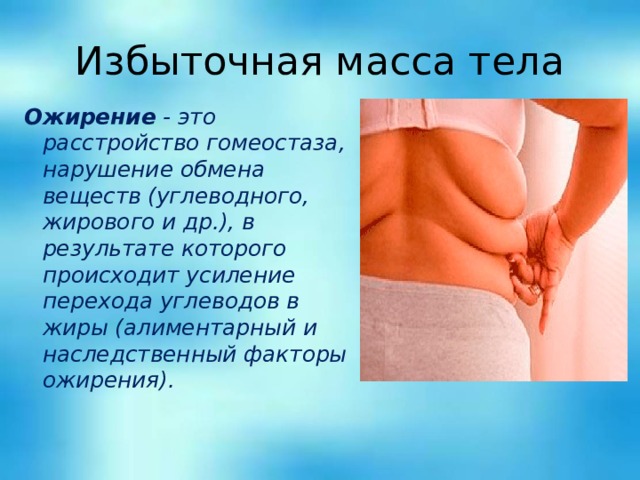 Избыточная масса тела Ожирение - это расстройство гомеостаза, нарушение обмена веществ (углеводного, жирового и др.), в результате которого происходит усиление перехода углеводов в жиры (алиментарный и наследственный факторы ожирения). 