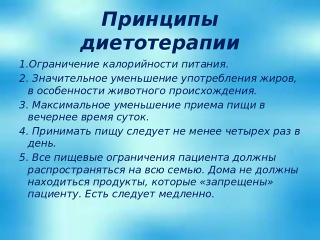 Принципы диетотерапии 1.Ограничение калорийности питания. 2. Значительное уменьшение употребления жиров, в особенности животного происхождения. 3. Максимальное уменьшение приема пищи в вечернее время суток. 4. Принимать пищу следует не менее четырех раз в день.  5. Все пищевые ограничения пациента должны распространяться на всю семью. Дома не должны находиться продукты, которые «запрещены» пациенту. Есть следует медленно. 