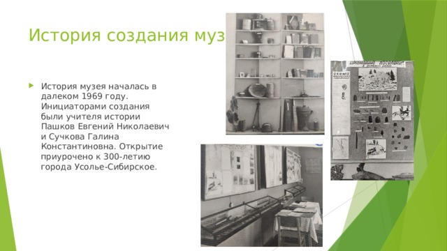 История создания музея История музея началась в далеком 1969 году. Инициаторами создания были учителя истории Пашков Евгений Николаевич и Сучкова Галина Константиновна. Открытие приурочено к 300-летию города Усолье-Сибирское. 