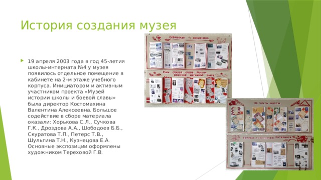 История создания музея 19 апреля 2003 года в год 45-летия школы-интерната №4 у музея появилось отдельное помещение в кабинете на 2-м этаже учебного корпуса. Инициатором и активным участником проекта «Музей истории школы и боевой славы» была директор Костомахина Валентина Алексеевна. Большое содействие в сборе материала оказали: Хорькова С.Л., Сучкова Г.К., Дроздова А.А., Шободоев Б.Б., Скуратова Т.П., Петерс Т.В., Шульгина Т.Н., Кузнецова Е.А. Основные экспозиции оформлены художником Тереховой Г.В. 