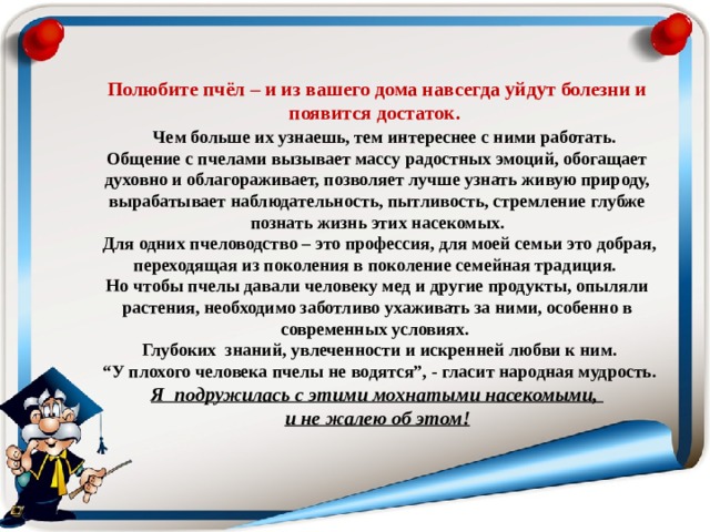  Полюбите пчёл – и из вашего дома навсегда уйдут болезни и появится достаток.   Чем больше их узнаешь, тем интереснее с ними работать. Общение с пчелами вызывает массу радостных эмоций, обогащает духовно и облагораживает, позволяет лучше узнать живую природу, вырабатывает наблюдательность, пытливость, стремление глубже познать жизнь этих насекомых.  Для одних пчеловодство – это профессия, для моей семьи это добрая, переходящая из поколения в поколение семейная традиция. Но чтобы пчелы давали человеку мед и другие продукты, опыляли растения, необходимо заботливо ухаживать за ними, особенно в современных условиях.  Глубоких знаний, увлеченности и искренней любви к ним. “ У плохого человека пчелы не водятся”, - гласит народная мудрость.  Я подружилась с этими мохнатыми насекомыми,  и не жалею об этом! 