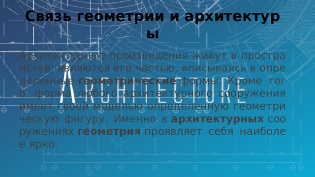 Связь геометрии и архитектуры Архитектурные произведения живут в пространстве, являются его частью, вписываясь в определенные  геометрические  формы. Кроме того, форма любого архитектурного сооружения имеет своей моделью определенную геометрическую фигуру. Именно в  архитектурных  сооружениях  геометрия  проявляет себя наиболее ярко. 