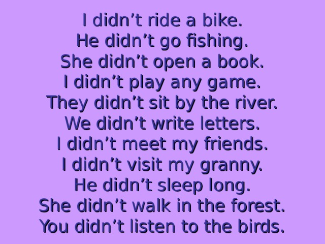 I didn’t ride a bike. He didn’t go fishing. She didn’t open a book. I didn’t play any game. They didn’t sit by the river. We didn’t write letters. I didn’t meet my friends. I didn’t visit my granny. He didn’t sleep long. She didn’t walk in the forest. You didn’t listen to the birds. 